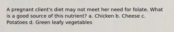 A pregnant client's diet may not meet her need for folate. What is a good source of this nutrient? a. Chicken b. Cheese c. Potatoes d. Green leafy vegetables