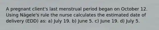 A pregnant client's last menstrual period began on October 12. Using Nägele's rule the nurse calculates the estimated date of delivery (EDD) as: a) July 19. b) June 5. c) June 19. d) July 5.