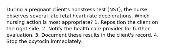 During a pregnant client's nonstress test (NST), the nurse observes several late fetal heart rate decelerations. Which nursing action is most appropriate? 1. Reposition the client on the right side. 2. Notify the health care provider for further evaluation. 3. Document these results in the client's record. 4. Stop the oxytocin immediately.