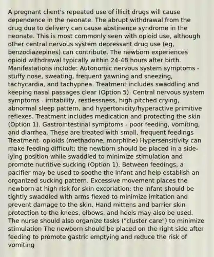 A pregnant client's repeated use of illicit drugs will cause dependence in the neonate. The abrupt withdrawal from the drug due to delivery can cause abstinence syndrome in the neonate. This is most commonly seen with opioid use, although other central nervous system depressant drug use (eg, benzodiazepines) can contribute. The newborn experiences opioid withdrawal typically within 24-48 hours after birth. Manifestations include: Autonomic nervous system symptoms - stuffy nose, sweating, frequent yawning and sneezing, tachycardia, and tachypnea. Treatment includes swaddling and keeping nasal passages clear (Option 5). Central nervous system symptoms - irritability, restlessness, high-pitched crying, abnormal sleep pattern, and hypertonicity/hyperactive primitive reflexes. Treatment includes medication and protecting the skin (Option 1). Gastrointestinal symptoms - poor feeding, vomiting, and diarrhea. These are treated with small, frequent feedings Treatment- opioids (methadone, morphine) Hypersensitivity can make feeding difficult; the newborn should be placed in a side-lying position while swaddled to minimize stimulation and promote nutritive sucking (Option 1). Between feedings, a pacifier may be used to soothe the infant and help establish an organized sucking pattern. Excessive movement places the newborn at high risk for skin excoriation; the infant should be tightly swaddled with arms flexed to minimize irritation and prevent damage to the skin. Hand mittens and barrier skin protection to the knees, elbows, and heels may also be used. The nurse should also organize tasks ("cluster care") to minimize stimulation The newborn should be placed on the right side after feeding to promote gastric emptying and reduce the risk of vomiting