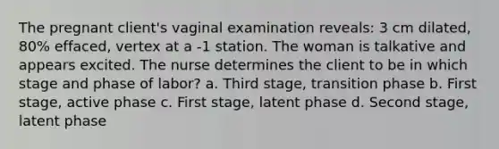 The pregnant client's vaginal examination reveals: 3 cm dilated, 80% effaced, vertex at a -1 station. The woman is talkative and appears excited. The nurse determines the client to be in which stage and phase of labor? a. Third stage, transition phase b. First stage, active phase c. First stage, latent phase d. Second stage, latent phase