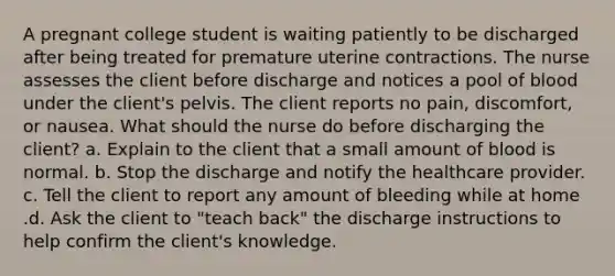 A pregnant college student is waiting patiently to be discharged after being treated for premature uterine contractions. The nurse assesses the client before discharge and notices a pool of blood under the client's pelvis. The client reports no pain, discomfort, or nausea. What should the nurse do before discharging the client? a. Explain to the client that a small amount of blood is normal. b. Stop the discharge and notify the healthcare provider. c. Tell the client to report any amount of bleeding while at home .d. Ask the client to "teach back" the discharge instructions to help confirm the client's knowledge.