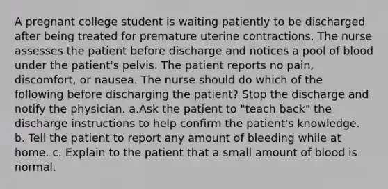 A pregnant college student is waiting patiently to be discharged after being treated for premature uterine contractions. The nurse assesses the patient before discharge and notices a pool of blood under the patient's pelvis. The patient reports no pain, discomfort, or nausea. The nurse should do which of the following before discharging the patient? Stop the discharge and notify the physician. a.Ask the patient to "teach back" the discharge instructions to help confirm the patient's knowledge. b. Tell the patient to report any amount of bleeding while at home. c. Explain to the patient that a small amount of blood is normal.