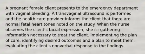 A pregnant female client presents to the emergency department with vaginal bleeding. A transvaginal ultrasound is performed and the health care provider informs the client that there are normal fetal heart tones noted on the study. When the nurse observes the client's facial expression, she is: gathering information necessary to treat the client. implementing the plan of care. identifying desired outcomes and a plan to meet them. evaluating the client's nonverbal response to the findings.