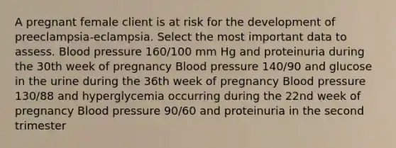 A pregnant female client is at risk for the development of preeclampsia-eclampsia. Select the most important data to assess. Blood pressure 160/100 mm Hg and proteinuria during the 30th week of pregnancy Blood pressure 140/90 and glucose in the urine during the 36th week of pregnancy Blood pressure 130/88 and hyperglycemia occurring during the 22nd week of pregnancy Blood pressure 90/60 and proteinuria in the second trimester