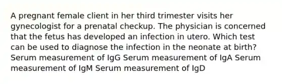 A pregnant female client in her third trimester visits her gynecologist for a prenatal checkup. The physician is concerned that the fetus has developed an infection in utero. Which test can be used to diagnose the infection in the neonate at birth? Serum measurement of IgG Serum measurement of IgA Serum measurement of IgM Serum measurement of IgD