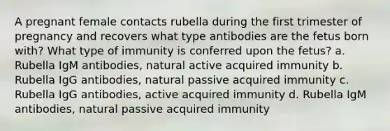 A pregnant female contacts rubella during the first trimester of pregnancy and recovers what type antibodies are the fetus born with? What type of immunity is conferred upon the fetus? a. Rubella IgM antibodies, natural active acquired immunity b. Rubella IgG antibodies, natural passive acquired immunity c. Rubella IgG antibodies, active acquired immunity d. Rubella IgM antibodies, natural passive acquired immunity