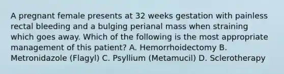 A pregnant female presents at 32 weeks gestation with painless rectal bleeding and a bulging perianal mass when straining which goes away. Which of the following is the most appropriate management of this patient? A. Hemorrhoidectomy B. Metronidazole (Flagyl) C. Psyllium (Metamucil) D. Sclerotherapy