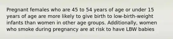 Pregnant females who are 45 to 54 years of age or under 15 years of age are more likely to give birth to low-birth-weight infants than women in other age groups. Additionally, women who smoke during pregnancy are at risk to have LBW babies