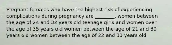 Pregnant females who have the highest risk of experiencing complications during pregnancy are ________. women between the age of 24 and 32 years old teenage girls and women over the age of 35 years old women between the age of 21 and 30 years old women between the age of 22 and 33 years old