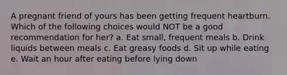 A pregnant friend of yours has been getting frequent heartburn. Which of the following choices would NOT be a good recommendation for her? a. Eat small, frequent meals b. Drink liquids between meals c. Eat greasy foods d. Sit up while eating e. Wait an hour after eating before lying down