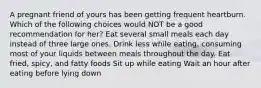 A pregnant friend of yours has been getting frequent heartburn. Which of the following choices would NOT be a good recommendation for her? Eat several small meals each day instead of three large ones. Drink less while eating, consuming most of your liquids between meals throughout the day. Eat fried, spicy, and fatty foods Sit up while eating Wait an hour after eating before lying down