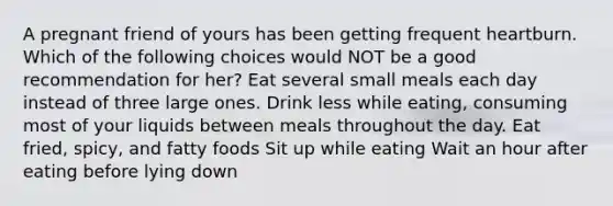 A pregnant friend of yours has been getting frequent heartburn. Which of the following choices would NOT be a good recommendation for her? Eat several small meals each day instead of three large ones. Drink less while eating, consuming most of your liquids between meals throughout the day. Eat fried, spicy, and fatty foods Sit up while eating Wait an hour after eating before lying down