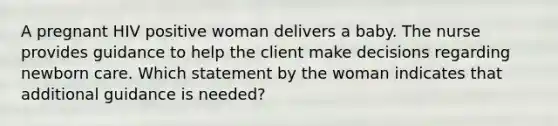 A pregnant HIV positive woman delivers a baby. The nurse provides guidance to help the client make decisions regarding newborn care. Which statement by the woman indicates that additional guidance is needed?