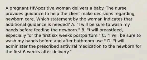 A pregnant HIV-positive woman delivers a baby. The nurse provides guidance to help the client make decisions regarding newborn care. Which statement by the woman indicates that additional guidance is needed? A. "I will be sure to wash my hands before feeding the newborn." B. "I will breastfeed, especially for the first six weeks postpartum." C. "I will be sure to wash my hands before and after bathroom use." D. "I will administer the prescribed antiviral medication to the newborn for the first 6 weeks after delivery."