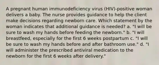 A pregnant human immunodeficiency virus (HIV)-positive woman delivers a baby. The nurse provides guidance to help the client make decisions regarding newborn care. Which statement by the woman indicates that additional guidance is needed? a. "I will be sure to wash my hands before feeding the newborn." b. "I will breastfeed, especially for the first 6 weeks postpartum c. "I will be sure to wash my hands before and after bathroom use." d. "I will administer the prescribed antiviral medication to the newborn for the first 6 weeks after delivery."