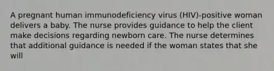 A pregnant human immunodeficiency virus (HIV)-positive woman delivers a baby. The nurse provides guidance to help the client make decisions regarding newborn care. The nurse determines that additional guidance is needed if the woman states that she will