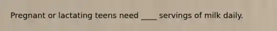 Pregnant or lactating teens need ____ servings of milk daily.