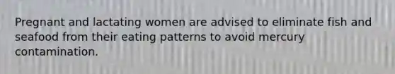 Pregnant and lactating women are advised to eliminate fish and seafood from their eating patterns to avoid mercury contamination.