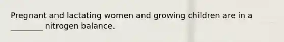 Pregnant and lactating women and growing children are in a ________ nitrogen balance.