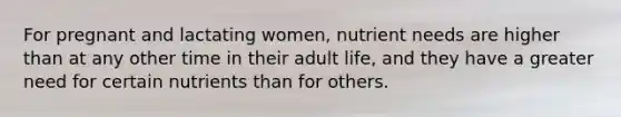 For pregnant and lactating women, nutrient needs are higher than at any other time in their adult life, and they have a greater need for certain nutrients than for others.