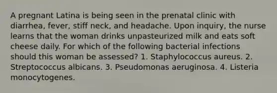 A pregnant Latina is being seen in the prenatal clinic with diarrhea, fever, stiff neck, and headache. Upon inquiry, the nurse learns that the woman drinks unpasteurized milk and eats soft cheese daily. For which of the following bacterial infections should this woman be assessed? 1. Staphylococcus aureus. 2. Streptococcus albicans. 3. Pseudomonas aeruginosa. 4. Listeria monocytogenes.