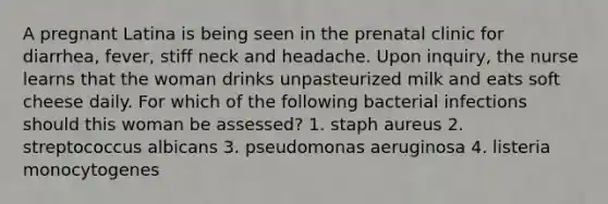 A pregnant Latina is being seen in the prenatal clinic for diarrhea, fever, stiff neck and headache. Upon inquiry, the nurse learns that the woman drinks unpasteurized milk and eats soft cheese daily. For which of the following bacterial infections should this woman be assessed? 1. staph aureus 2. streptococcus albicans 3. pseudomonas aeruginosa 4. listeria monocytogenes