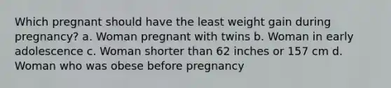 Which pregnant should have the least weight gain during pregnancy? a. Woman pregnant with twins b. Woman in early adolescence c. Woman shorter than 62 inches or 157 cm d. Woman who was obese before pregnancy