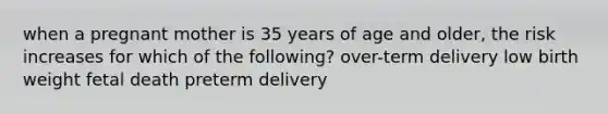 when a pregnant mother is 35 years of age and older, the risk increases for which of the following? over-term delivery low birth weight fetal death preterm delivery