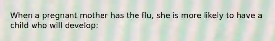 When a pregnant mother has the flu, she is more likely to have a child who will develop: