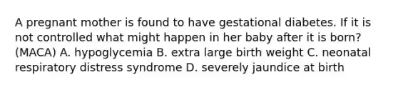 A pregnant mother is found to have gestational diabetes. If it is not controlled what might happen in her baby after it is born? (MACA) A. hypoglycemia B. extra large birth weight C. neonatal respiratory distress syndrome D. severely jaundice at birth