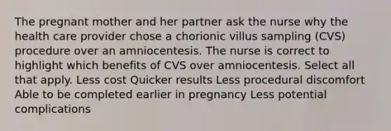 The pregnant mother and her partner ask the nurse why the health care provider chose a chorionic villus sampling (CVS) procedure over an amniocentesis. The nurse is correct to highlight which benefits of CVS over amniocentesis. Select all that apply. Less cost Quicker results Less procedural discomfort Able to be completed earlier in pregnancy Less potential complications