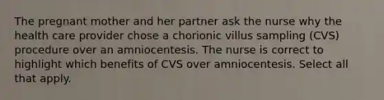 The pregnant mother and her partner ask the nurse why the health care provider chose a chorionic villus sampling (CVS) procedure over an amniocentesis. The nurse is correct to highlight which benefits of CVS over amniocentesis. Select all that apply.