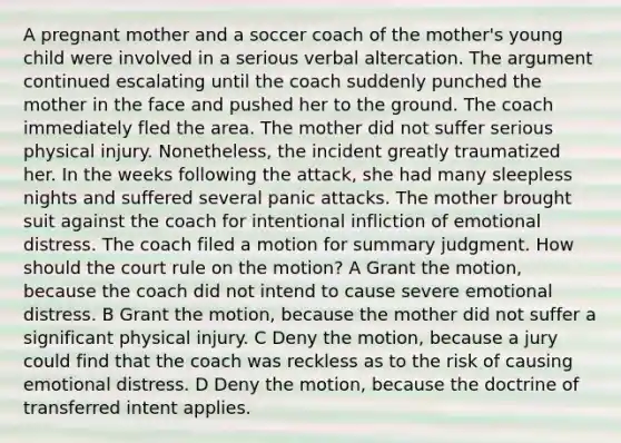 A pregnant mother and a soccer coach of the mother's young child were involved in a serious verbal altercation. The argument continued escalating until the coach suddenly punched the mother in the face and pushed her to the ground. The coach immediately fled the area. The mother did not suffer serious physical injury. Nonetheless, the incident greatly traumatized her. In the weeks following the attack, she had many sleepless nights and suffered several panic attacks. The mother brought suit against the coach for intentional infliction of emotional distress. The coach filed a motion for summary judgment. How should the court rule on the motion? A Grant the motion, because the coach did not intend to cause severe emotional distress. B Grant the motion, because the mother did not suffer a significant physical injury. C Deny the motion, because a jury could find that the coach was reckless as to the risk of causing emotional distress. D Deny the motion, because the doctrine of transferred intent applies.