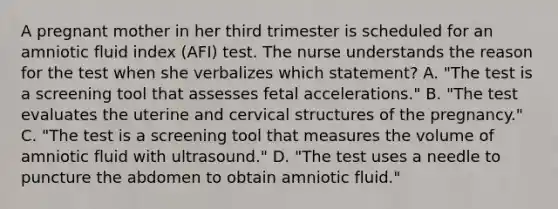 A pregnant mother in her third trimester is scheduled for an amniotic fluid index (AFI) test. The nurse understands the reason for the test when she verbalizes which statement? A. "The test is a screening tool that assesses fetal accelerations." B. "The test evaluates the uterine and cervical structures of the pregnancy." C. "The test is a screening tool that measures the volume of amniotic fluid with ultrasound." D. "The test uses a needle to puncture the abdomen to obtain amniotic fluid."