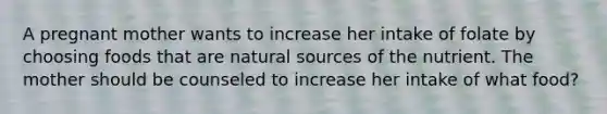 ​A pregnant mother wants to increase her intake of folate by choosing foods that are natural sources of the nutrient. The mother should be counseled to increase her intake of what food?