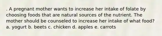 . A pregnant mother wants to increase her intake of folate by choosing foods that are natural sources of the nutrient. The mother should be counseled to increase her intake of what food? a. yogurt b. beets c. chicken d. apples e. carrots