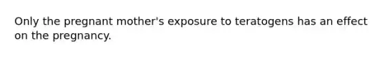 Only the pregnant mother's exposure to teratogens has an effect on the pregnancy.