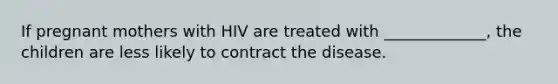 If pregnant mothers with HIV are treated with _____________, the children are less likely to contract the disease.