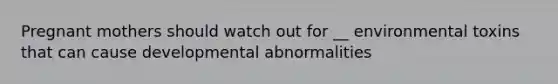 Pregnant mothers should watch out for __ environmental toxins that can cause developmental abnormalities