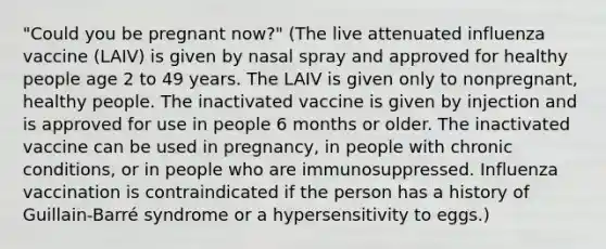 "Could you be pregnant now?" (The live attenuated influenza vaccine (LAIV) is given by nasal spray and approved for healthy people age 2 to 49 years. The LAIV is given only to nonpregnant, healthy people. The inactivated vaccine is given by injection and is approved for use in people 6 months or older. The inactivated vaccine can be used in pregnancy, in people with chronic conditions, or in people who are immunosuppressed. Influenza vaccination is contraindicated if the person has a history of Guillain-Barré syndrome or a hypersensitivity to eggs.)