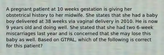 A pregnant patient at 10 weeks gestation is giving her obstetrical history to her midwife. She states that she had a baby boy delivered at 38 weeks via vaginal delivery in 2010. He is now 9 years old and doing well. She stated that she had two 6-week miscarriages last year and is concerned that she may lose this baby as well. Based on GTPAL, which of the following is correct for this patient?