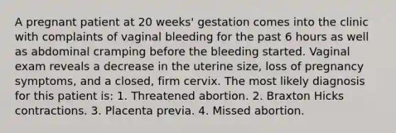 A pregnant patient at 20 weeks' gestation comes into the clinic with complaints of vaginal bleeding for the past 6 hours as well as abdominal cramping before the bleeding started. Vaginal exam reveals a decrease in the uterine size, loss of pregnancy symptoms, and a closed, firm cervix. The most likely diagnosis for this patient is: 1. Threatened abortion. 2. Braxton Hicks contractions. 3. Placenta previa. 4. Missed abortion.