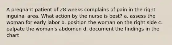 A pregnant patient of 28 weeks complains of pain in the right inguinal area. What action by the nurse is best? a. assess the woman for early labor b. position the woman on the right side c. palpate the woman's abdomen d. document the findings in the chart