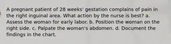 A pregnant patient of 28 weeks' gestation complains of pain in the right inguinal area. What action by the nurse is best? a. Assess the woman for early labor. b. Position the woman on the right side. c. Palpate the woman's abdomen. d. Document the findings in the chart.