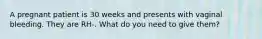 A pregnant patient is 30 weeks and presents with vaginal bleeding. They are RH-. What do you need to give them?