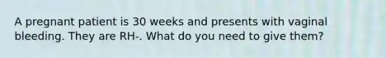 A pregnant patient is 30 weeks and presents with vaginal bleeding. They are RH-. What do you need to give them?