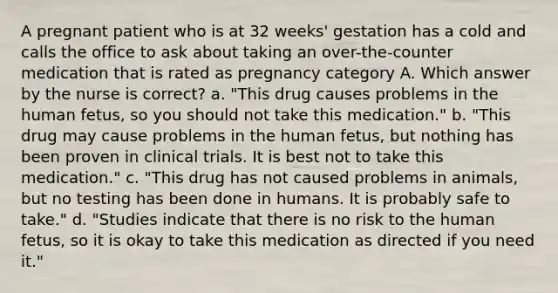 A pregnant patient who is at 32 weeks' gestation has a cold and calls the office to ask about taking an over-the-counter medication that is rated as pregnancy category A. Which answer by the nurse is correct? a. "This drug causes problems in the human fetus, so you should not take this medication." b. "This drug may cause problems in the human fetus, but nothing has been proven in clinical trials. It is best not to take this medication." c. "This drug has not caused problems in animals, but no testing has been done in humans. It is probably safe to take." d. "Studies indicate that there is no risk to the human fetus, so it is okay to take this medication as directed if you need it."