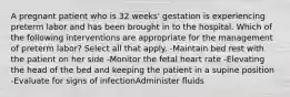 A pregnant patient who is 32 weeks' gestation is experiencing preterm labor and has been brought in to the hospital. Which of the following interventions are appropriate for the management of preterm labor? Select all that apply. -Maintain bed rest with the patient on her side -Monitor the fetal heart rate -Elevating the head of the bed and keeping the patient in a supine position -Evaluate for signs of infectionAdminister fluids