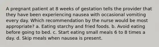 A pregnant patient at 8 weeks of gestation tells the provider that they have been experiencing nausea with occasional vomiting every day. Which recommendation by the nurse would be most appropriate? a. Eating starchy and fried foods. b. Avoid eating before going to bed. c. Start eating small meals 6 to 8 times a day. d. Skip meals when nausea is present.